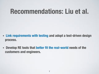 Recommendations: Liu et al.
• Link requirements with testing and adopt a test-driven design
process.
• Develop RE tools that better fit the real-world needs of the
customers and engineers.
7
 