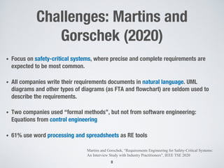 Challenges: Martins and
Gorschek (2020)
• Focus on safety-critical systems, where precise and complete requirements are
expected to be most common.
• All companies write their requirements documents in natural language. UML
diagrams and other types of diagrams (as FTA and flowchart) are seldom used to
describe the requirements.
• Two companies used “formal methods”, but not from software engineering:
Equations from control engineering
• 61% use word processing and spreadsheets as RE tools
8
Martins and Gorschek, “Requirements Engineering for Safety-Critical Systems:
An Interview Study with Industry Practitioners”, IEEE TSE 2020
 