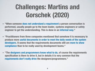 Challenges: Martins and
Gorschek (2020)
• “When someone does not understand a requirement a person conversation is
performed, usually people go to the team leader, systems engineers or safety
engineer to get the understanding. This is done in an informal way.“
• “Practitioners from three companies mentioned that somehow it is necessary to
produce more useful documents in order to meet the daily needs of the system
developers. It seems that the requirements documents still are more to show
compliance than to be really used by development teams.“
• “The designers and programmers know what to do, of course the requirements
specification is there to drive it, but in details it is very common that the
requirements don’t really drive the designers/programmers.”
9
 