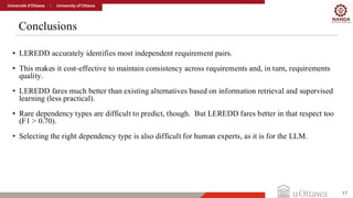 Conclusions
17
• LEREDD accurately identifies most independent requirement pairs.
• This makes it cost-effective to maintain consistency across requirements and, in turn, requirements
quality.
• LEREDD fares much better than existing alternatives based on information retrieval and supervised
learning (less practical).
• Rare dependency types are difficult to predict, though. But LEREDD fares better in that respect too
(F1 > 0.70).
• Selecting the right dependency type is also difficult for human experts, as it is for the LLM.
 