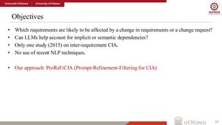 Objectives
17
• Which requirements are likely to be affected by a change in requirements or a change request?
• Can LLMs help account for implicit or semantic dependencies?
• Only one study (2015) on inter-requirement CIA.
• No use of recent NLP techniques.
• Our approach: ProReFiCIA (Prompt-Refinement-Filtering for CIA)
 