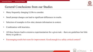 General Conclusions from our Studies
17
• Many frequently changing LLMs to consider.
• Small prompt changes can lead to significant differences in results.
• Selection of examples in few-shot, domain information in context.
• Combination with heuristics.
• All these factors lead to extensive experimentation for a given task – there are guidelines but little
theory to guide us.
• Encouraging results but room for improvement. Good enough in a safety-critical context?
 