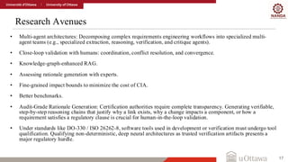 Research Avenues
17
• Multi-agent architectures: Decomposing complex requirements engineering workflows into specialized multi-
agent teams (e.g., specialized extraction, reasoning, verification, and critique agents).
• Close-loop validation with humans: coordination, conflict resolution, and convergence.
• Knowledge-graph-enhanced RAG.
• Assessing rationale generation with experts.
• Fine-grained impact bounds to minimize the cost of CIA.
• Better benchmarks.
• Audit-Grade Rationale Generation: Certification authorities require complete transparency. Generating verifiable,
step-by-step reasoning chains that justify why a link exists, why a change impacts a component, or how a
requirement satisfies a regulatory clause is crucial for human-in-the-loop validation.
• Under standards like DO-330 / ISO 26262-8, software tools used in development or verification must undergo tool
qualification. Qualifying non-deterministic, deep neural architectures as trusted verification artifacts presents a
major regulatory hurdle.
 