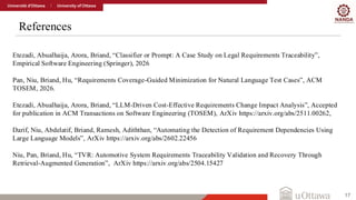 References
17
Etezadi, Abualhaija, Arora, Briand, “Classifier or Prompt: A Case Study on Legal Requirements Traceability”,
Empirical Software Engineering (Springer), 2026
Pan, Niu, Briand, Hu, “Requirements Coverage-Guided Minimization for Natural Language Test Cases”, ACM
TOSEM, 2026.
Etezadi, Abualhaija, Arora, Briand, “LLM-Driven Cost-Effective Requirements Change Impact Analysis”, Accepted
for publication in ACM Transactions on Software Engineering (TOSEM), ArXiv https://arxiv.org/abs/2511.00262,
Darif, Niu, Abdelatif, Briand, Ramesh, Adiththan, “Automating the Detection of Requirement Dependencies Using
Large Language Models”, ArXiv https://arxiv.org/abs/2602.22456
Niu, Pan, Briand, Hu, “TVR: Automotive System Requirements Traceability Validation and Recovery Through
Retrieval-Augmented Generation”, ArXiv https://arxiv.org/abs/2504.15427
 