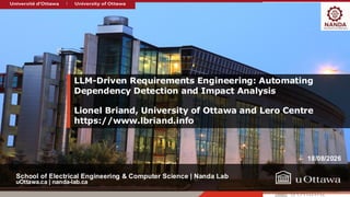 uOttawa.ca | nanda-lab.ca
School of Electrical Engineering & Computer Science | Nanda Lab
LLM-Driven Requirements Engineering: Automating
Dependency Detection and Impact Analysis
Lionel Briand, University of Ottawa and Lero Centre
https://www.lbriand.info
18/08/2026
 