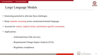 Large Language Models
2
• Interesting potential to alleviate these challenges.
• Deep semantic reasoning across unstructured natural language.
• Account for context, implicit intent, and domain-specific constraints.
• Applications:
- Automated trace link recovery.
- Requirements Change Impact Analysis (CIA).
- Regulatory compliance.
 