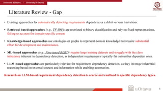 Literature Review - Gap
6
• Existing approaches for automatically detecting requirements dependencies exhibit various limitations:
• Retrieval-based approaches (e.g., TF-IDF): are restricted to binary classification and rely on fixed representations,
failing to account for domain-specific context
• Knowledge-based approaches use ontologies or graphs to represent domain knowledge but require substantial
effort for development and maintenance.
• ML-based approaches (e.g., Fine-tuned BERT): require large training datasets and struggle with the class
imbalance inherent in dependency detection, as independent requirements typically far outnumber dependent ones.
• LLM-based approaches are particularly relevant for requirement dependency detection, as they leverage inferential
reasoning based on external sources and information while enabling automation.
Research on LLM-based requirement dependency detection is scarce and confined to specific dependency types.
 