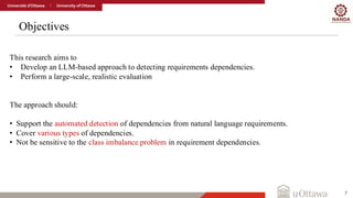 Objectives
7
This research aims to
• Develop an LLM-based approach to detecting requirements dependencies.
• Perform a large-scale, realistic evaluation
The approach should:
• Support the automated detection of dependencies from natural language requirements.
• Cover various types of dependencies.
• Not be sensitive to the class imbalance problem in requirement dependencies.
 