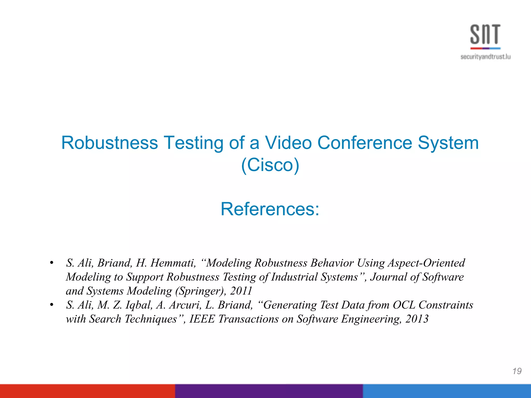Robustness Testing of a Video Conference System
(Cisco)
References:
19
•  S. Ali, Briand, H. Hemmati, “Modeling Robustness Behavior Using Aspect-Oriented
Modeling to Support Robustness Testing of Industrial Systems”, Journal of Software
and Systems Modeling (Springer), 2011
•  S. Ali, M. Z. Iqbal, A. Arcuri, L. Briand, “Generating Test Data from OCL Constraints
with Search Techniques”, IEEE Transactions on Software Engineering, 2013
 
