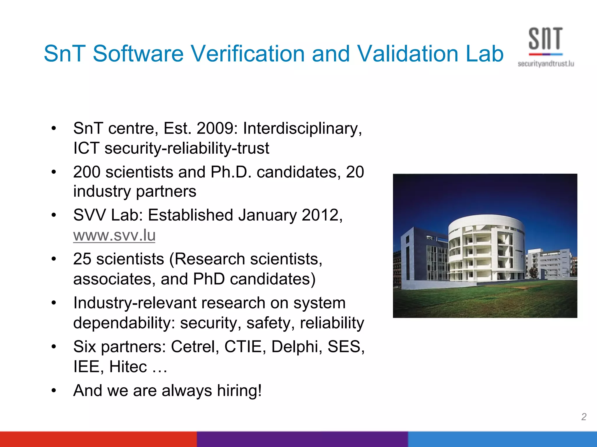 SnT Software Verification and Validation Lab
•  SnT centre, Est. 2009: Interdisciplinary,
ICT security-reliability-trust
•  200 scientists and Ph.D. candidates, 20
industry partners
•  SVV Lab: Established January 2012,
www.svv.lu
•  25 scientists (Research scientists,
associates, and PhD candidates)
•  Industry-relevant research on system
dependability: security, safety, reliability
•  Six partners: Cetrel, CTIE, Delphi, SES,
IEE, Hitec …
•  And we are always hiring!
2
 