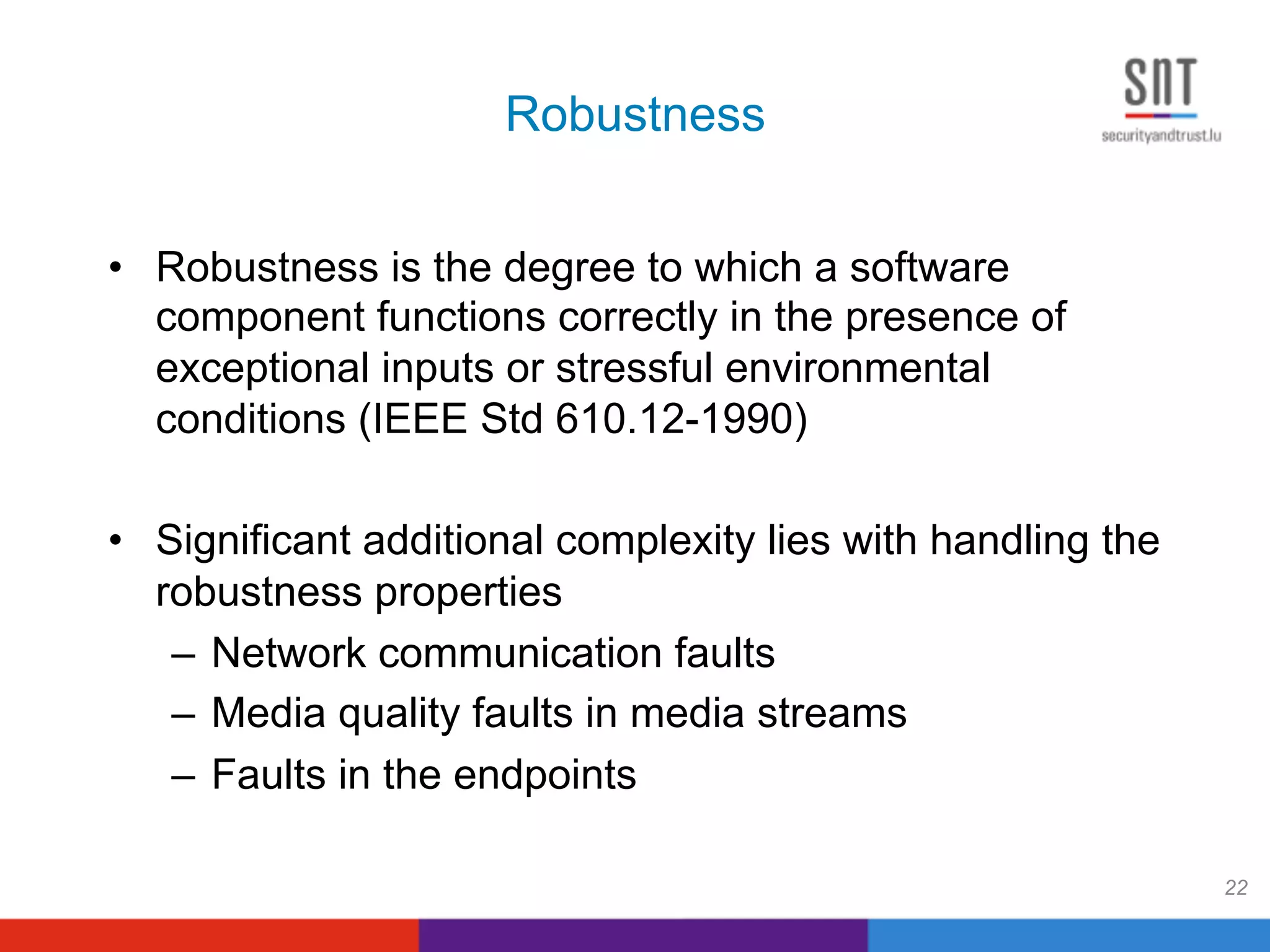 Robustness
•  Robustness is the degree to which a software
component functions correctly in the presence of
exceptional inputs or stressful environmental
conditions (IEEE Std 610.12-1990)
•  Significant additional complexity lies with handling the
robustness properties
–  Network communication faults
–  Media quality faults in media streams
–  Faults in the endpoints
22
 