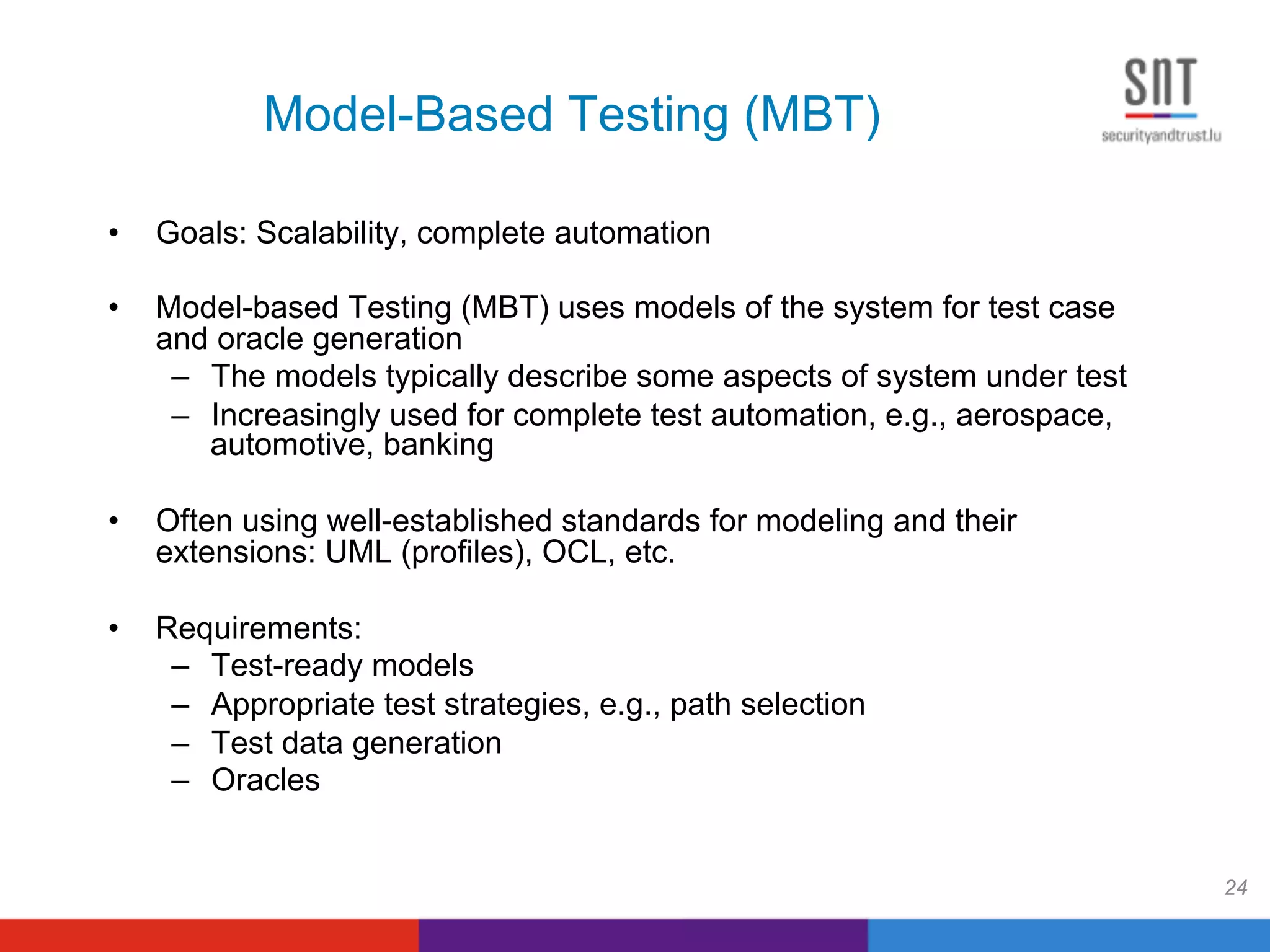 Model-Based Testing (MBT)
24
•  Goals: Scalability, complete automation
•  Model-based Testing (MBT) uses models of the system for test case
and oracle generation
–  The models typically describe some aspects of system under test
–  Increasingly used for complete test automation, e.g., aerospace,
automotive, banking
•  Often using well-established standards for modeling and their
extensions: UML (profiles), OCL, etc.
•  Requirements:
–  Test-ready models
–  Appropriate test strategies, e.g., path selection
–  Test data generation
–  Oracles
 