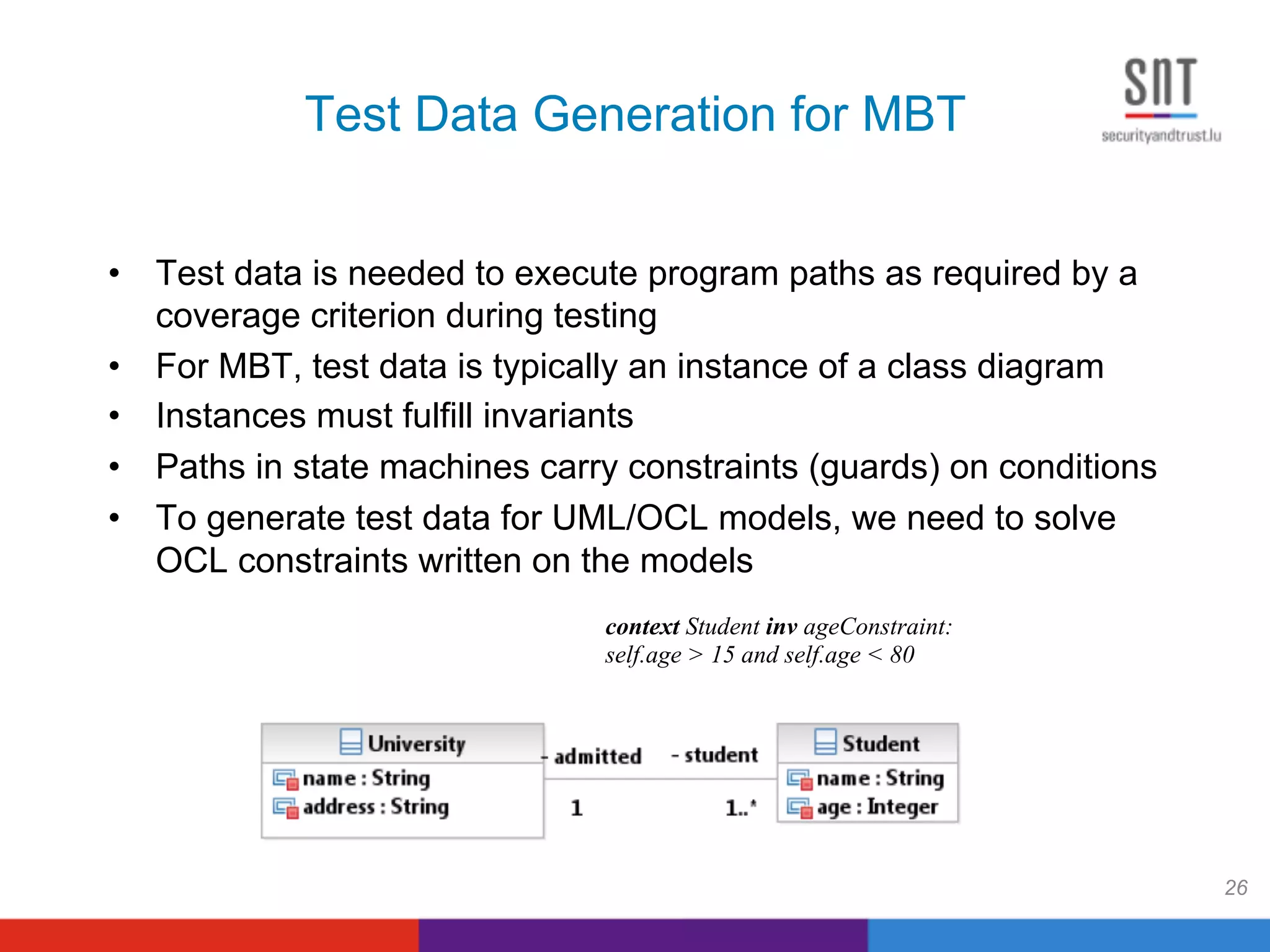 Test Data Generation for MBT
•  Test data is needed to execute program paths as required by a
coverage criterion during testing
•  For MBT, test data is typically an instance of a class diagram
•  Instances must fulfill invariants
•  Paths in state machines carry constraints (guards) on conditions
•  To generate test data for UML/OCL models, we need to solve
OCL constraints written on the models
26
context Student inv ageConstraint:
self.age > 15 and self.age < 80
 