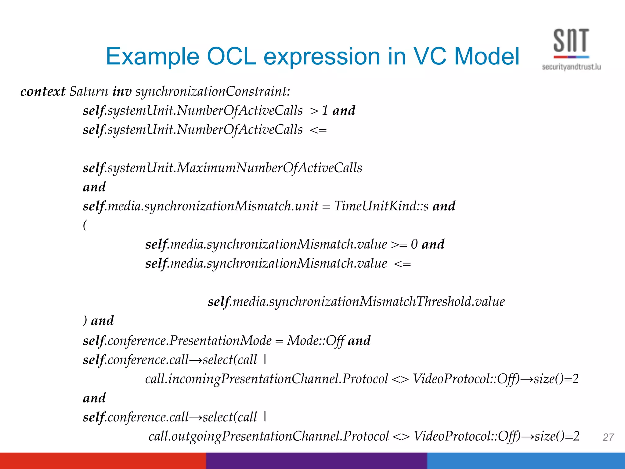 Example OCL expression in VC Model
27
context Saturn inv synchronizationConstraint: !
!self.systemUnit.NumberOfActiveCalls > 1 and !
!self.systemUnit.NumberOfActiveCalls <= !
! ! ! ! ! !
!self.systemUnit.MaximumNumberOfActiveCalls !
!and !
!self.media.synchronizationMismatch.unit = TimeUnitKind::s and !!
!(!
! !self.media.synchronizationMismatch.value >= 0 and !
! !self.media.synchronizationMismatch.value <= ! ! !
!!
! ! !self.media.synchronizationMismatchThreshold.value!
!) and !
!self.conference.PresentationMode = Mode::Off and !
!self.conference.call→select(call | !
! !call.incomingPresentationChannel.Protocol <> VideoProtocol::Off)→size()=2 !
!and !!
!self.conference.call→select(call | !
! ! call.outgoingPresentationChannel.Protocol <> VideoProtocol::Off)→size()=2!
 