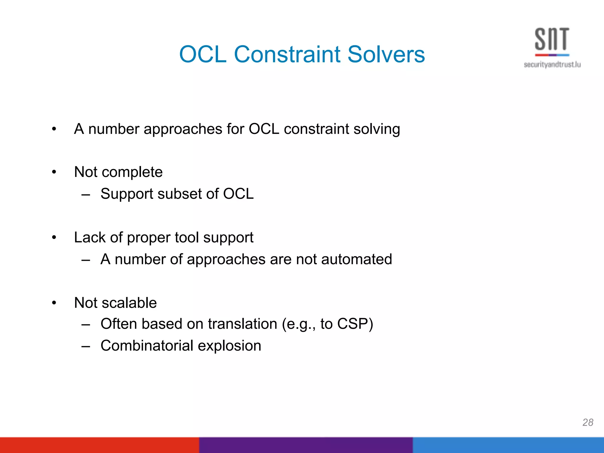 OCL Constraint Solvers
•  A number approaches for OCL constraint solving
•  Not complete
–  Support subset of OCL
•  Lack of proper tool support
–  A number of approaches are not automated
•  Not scalable
–  Often based on translation (e.g., to CSP)
–  Combinatorial explosion
28
 