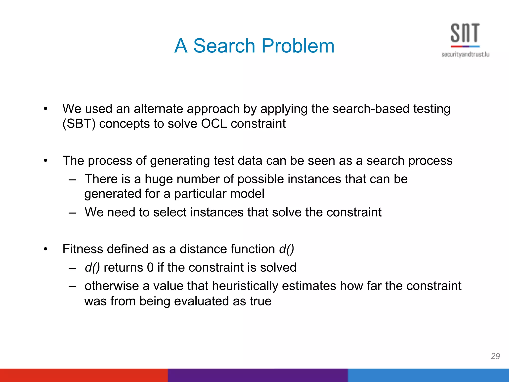 A Search Problem
•  We used an alternate approach by applying the search-based testing
(SBT) concepts to solve OCL constraint
•  The process of generating test data can be seen as a search process
–  There is a huge number of possible instances that can be
generated for a particular model
–  We need to select instances that solve the constraint
•  Fitness defined as a distance function d()
–  d() returns 0 if the constraint is solved
–  otherwise a value that heuristically estimates how far the constraint
was from being evaluated as true
29
 