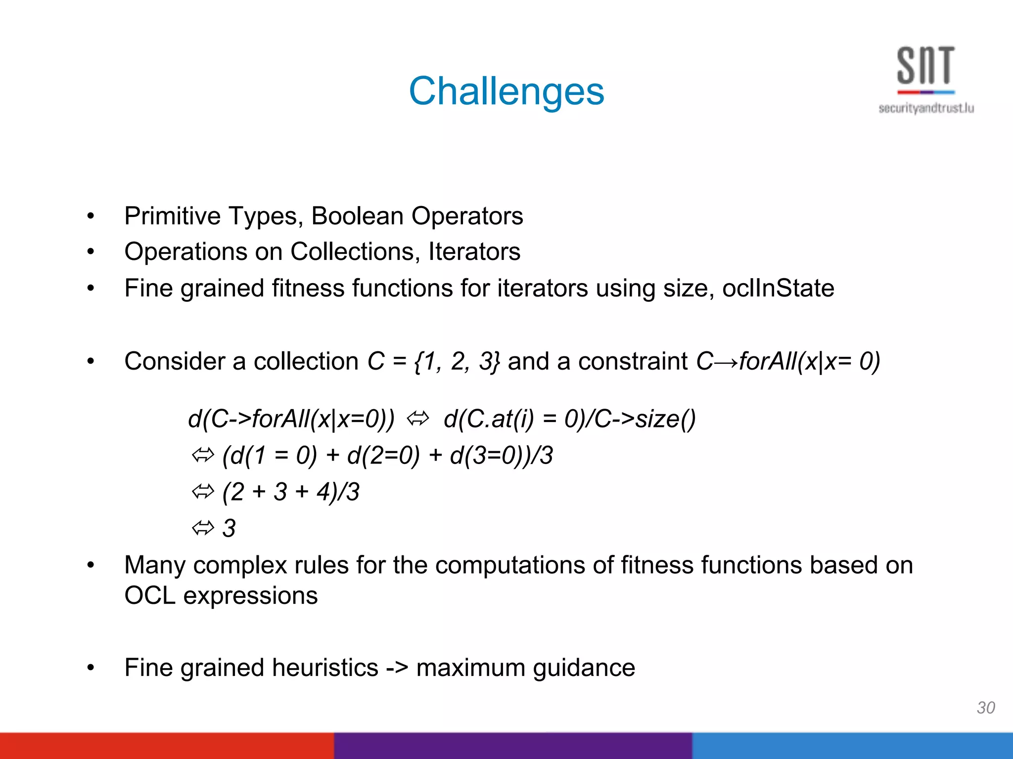 Challenges
•  Primitive Types, Boolean Operators
•  Operations on Collections, Iterators
•  Fine grained fitness functions for iterators using size, oclInState
•  Consider a collection C = {1, 2, 3} and a constraint C→forAll(x|x= 0)
d(C->forAll(x|x=0)) ! d(C.at(i) = 0)/C->size()
! (d(1 = 0) + d(2=0) + d(3=0))/3
! (2 + 3 + 4)/3
! 3
•  Many complex rules for the computations of fitness functions based on
OCL expressions
•  Fine grained heuristics -> maximum guidance
30
 