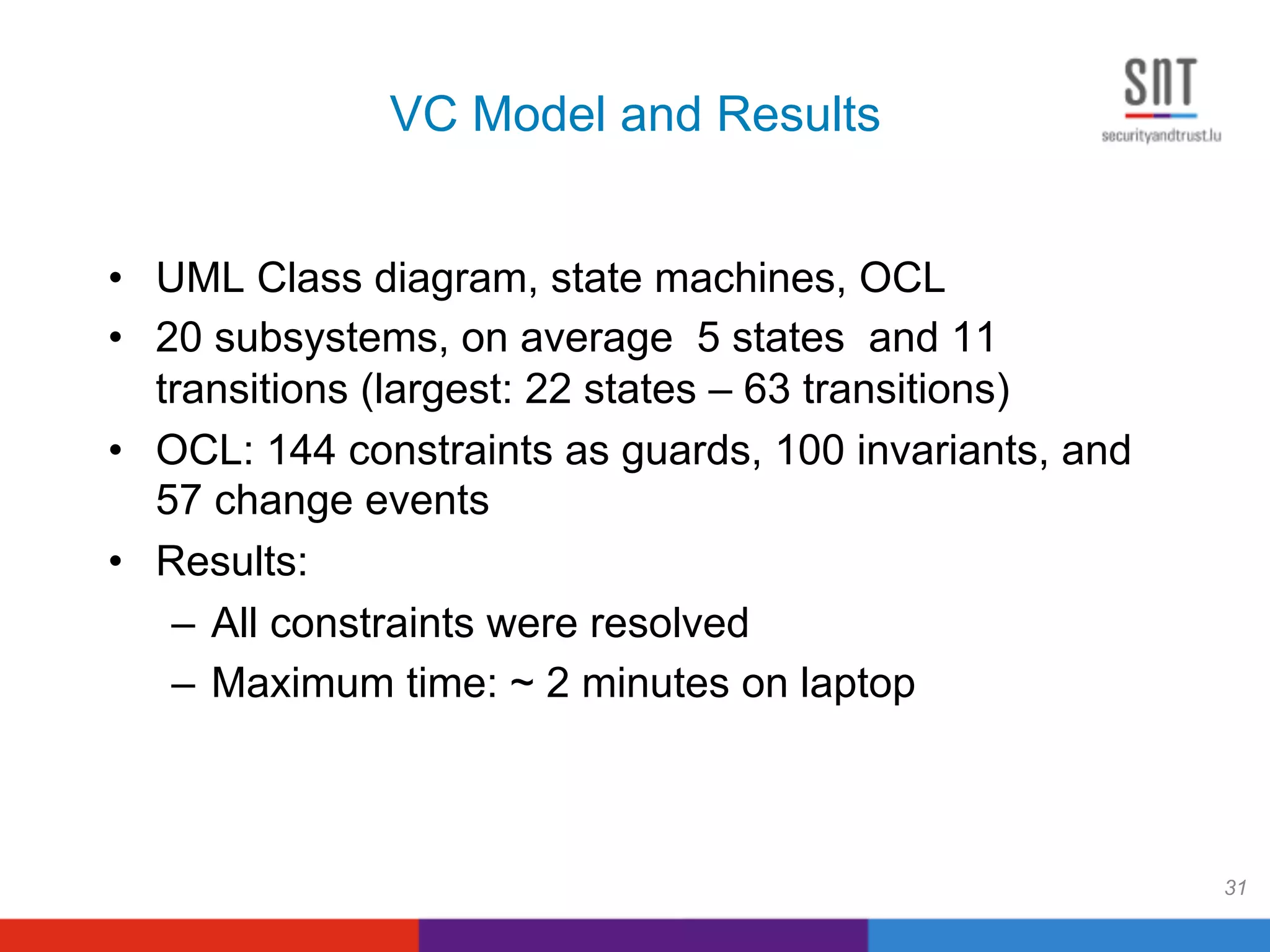 VC Model and Results
•  UML Class diagram, state machines, OCL
•  20 subsystems, on average 5 states and 11
transitions (largest: 22 states – 63 transitions)
•  OCL: 144 constraints as guards, 100 invariants, and
57 change events
•  Results:
–  All constraints were resolved
–  Maximum time: ~ 2 minutes on laptop
31
 