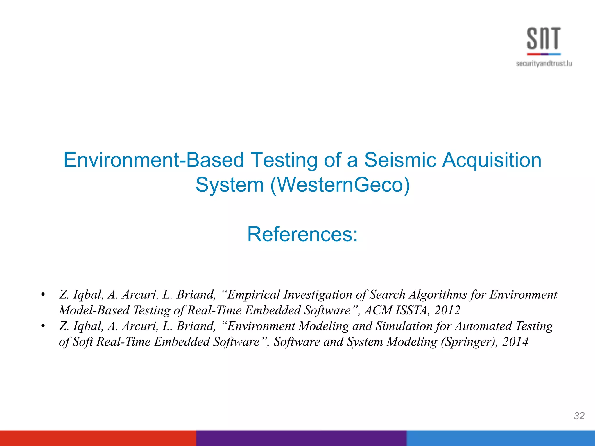 Environment-Based Testing of a Seismic Acquisition
System (WesternGeco)
References:
32
•  Z. Iqbal, A. Arcuri, L. Briand, “Empirical Investigation of Search Algorithms for Environment
Model-Based Testing of Real-Time Embedded Software”, ACM ISSTA, 2012
•  Z. Iqbal, A. Arcuri, L. Briand, “Environment Modeling and Simulation for Automated Testing
of Soft Real-Time Embedded Software”, Software and System Modeling (Springer), 2014
 