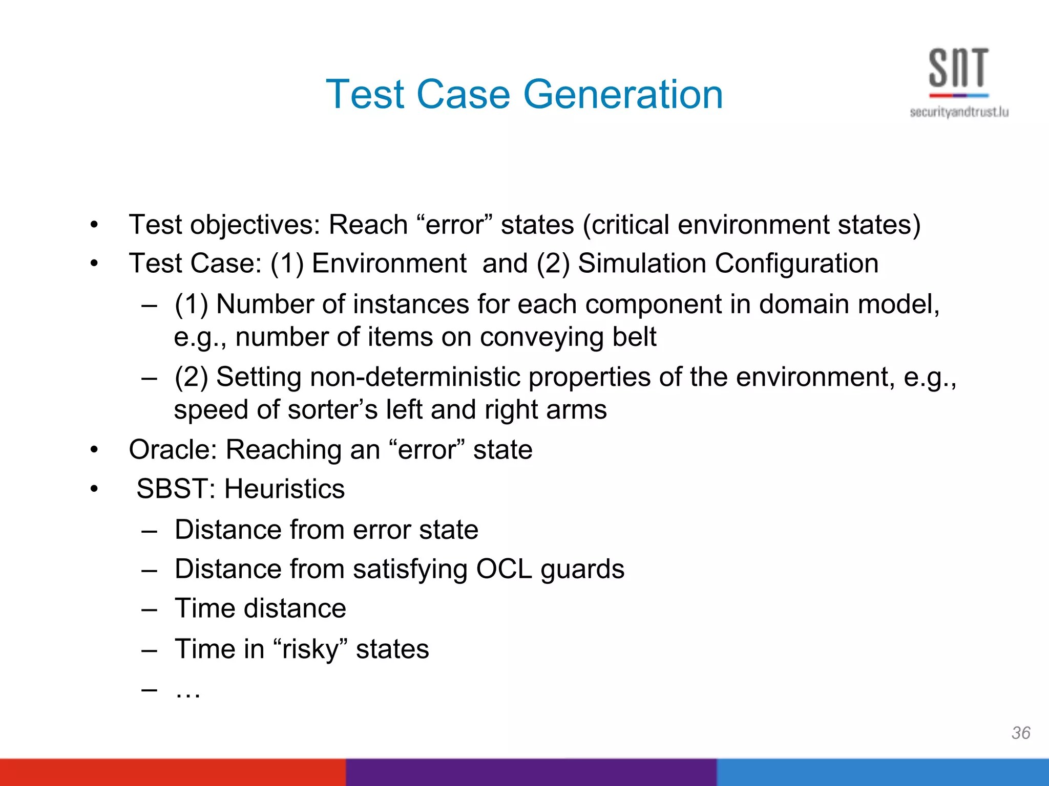 Test Case Generation
•  Test objectives: Reach “error” states (critical environment states)
•  Test Case: (1) Environment and (2) Simulation Configuration
–  (1) Number of instances for each component in domain model,
e.g., number of items on conveying belt
–  (2) Setting non-deterministic properties of the environment, e.g.,
speed of sorter’s left and right arms
•  Oracle: Reaching an “error” state
•  SBST: Heuristics
–  Distance from error state
–  Distance from satisfying OCL guards
–  Time distance
–  Time in “risky” states
–  …
36
 