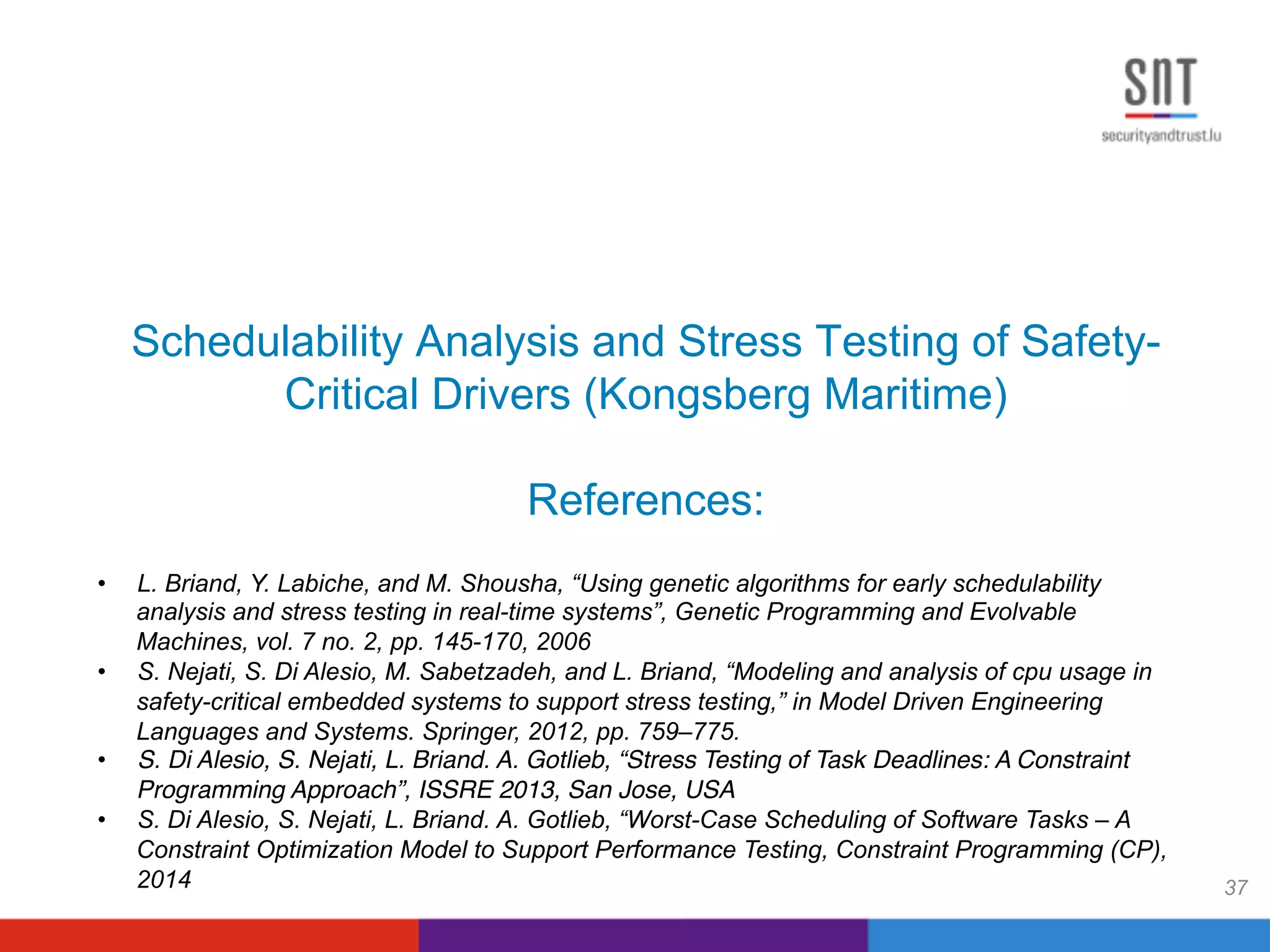Schedulability Analysis and Stress Testing of Safety-
Critical Drivers (Kongsberg Maritime)
References:
37
•  L. Briand, Y. Labiche, and M. Shousha, “Using genetic algorithms for early schedulability
analysis and stress testing in real-time systems”, Genetic Programming and Evolvable
Machines, vol. 7 no. 2, pp. 145-170, 2006
•  S. Nejati, S. Di Alesio, M. Sabetzadeh, and L. Briand, “Modeling and analysis of cpu usage in
safety-critical embedded systems to support stress testing,” in Model Driven Engineering
Languages and Systems. Springer, 2012, pp. 759–775.
•  S. Di Alesio, S. Nejati, L. Briand. A. Gotlieb, “Stress Testing of Task Deadlines: A Constraint
Programming Approach”, ISSRE 2013, San Jose, USA!
•  S. Di Alesio, S. Nejati, L. Briand. A. Gotlieb, “Worst-Case Scheduling of Software Tasks – A
Constraint Optimization Model to Support Performance Testing, Constraint Programming (CP),
2014
 