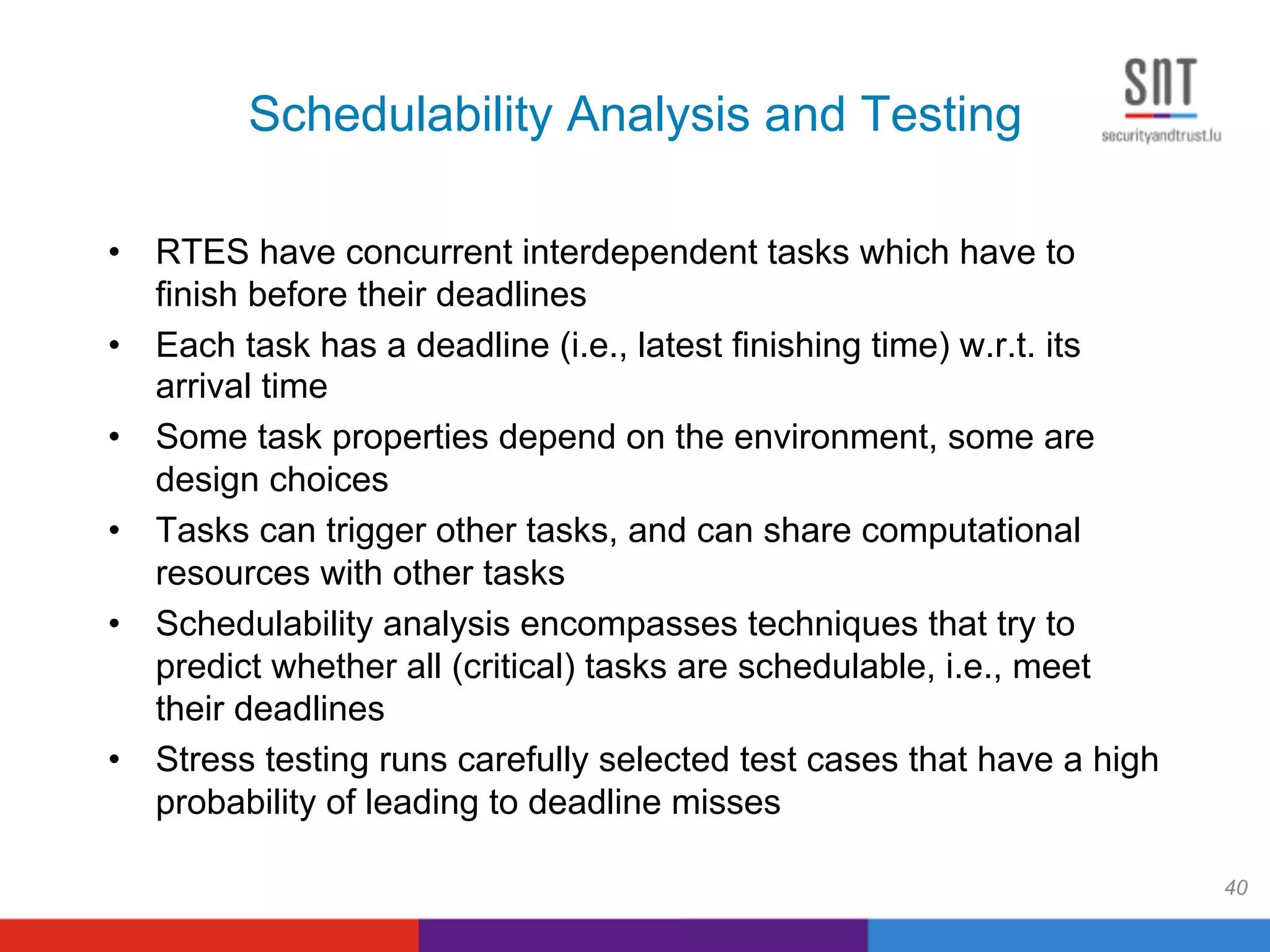 Schedulability Analysis and Testing
•  RTES have concurrent interdependent tasks which have to
finish before their deadlines
•  Each task has a deadline (i.e., latest finishing time) w.r.t. its
arrival time
•  Some task properties depend on the environment, some are
design choices
•  Tasks can trigger other tasks, and can share computational
resources with other tasks
•  Schedulability analysis encompasses techniques that try to
predict whether all (critical) tasks are schedulable, i.e., meet
their deadlines
•  Stress testing runs carefully selected test cases that have a high
probability of leading to deadline misses
40
 
