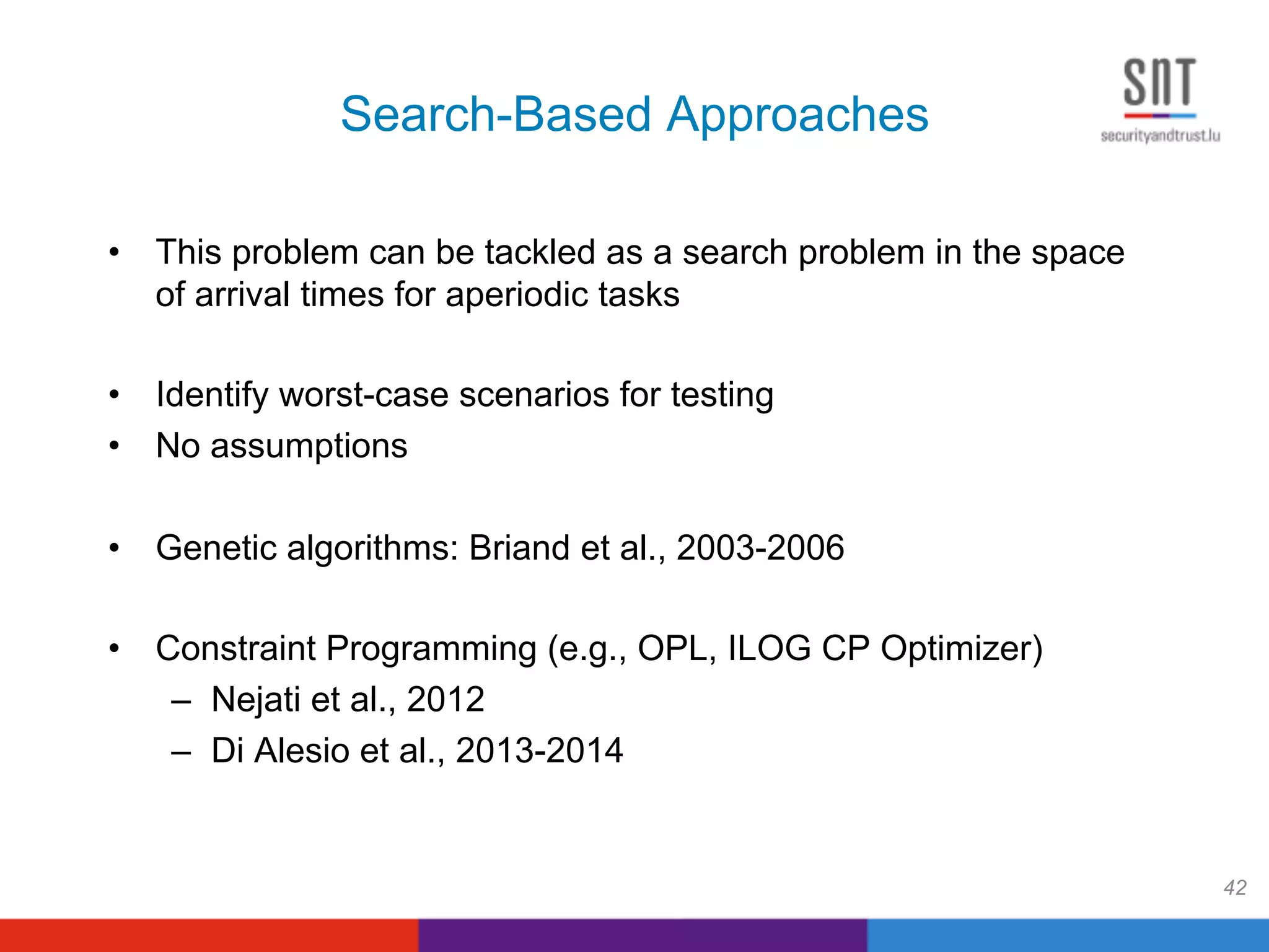 Search-Based Approaches
•  This problem can be tackled as a search problem in the space
of arrival times for aperiodic tasks
•  Identify worst-case scenarios for testing
•  No assumptions
•  Genetic algorithms: Briand et al., 2003-2006
•  Constraint Programming (e.g., OPL, ILOG CP Optimizer)
–  Nejati et al., 2012
–  Di Alesio et al., 2013-2014
42
 