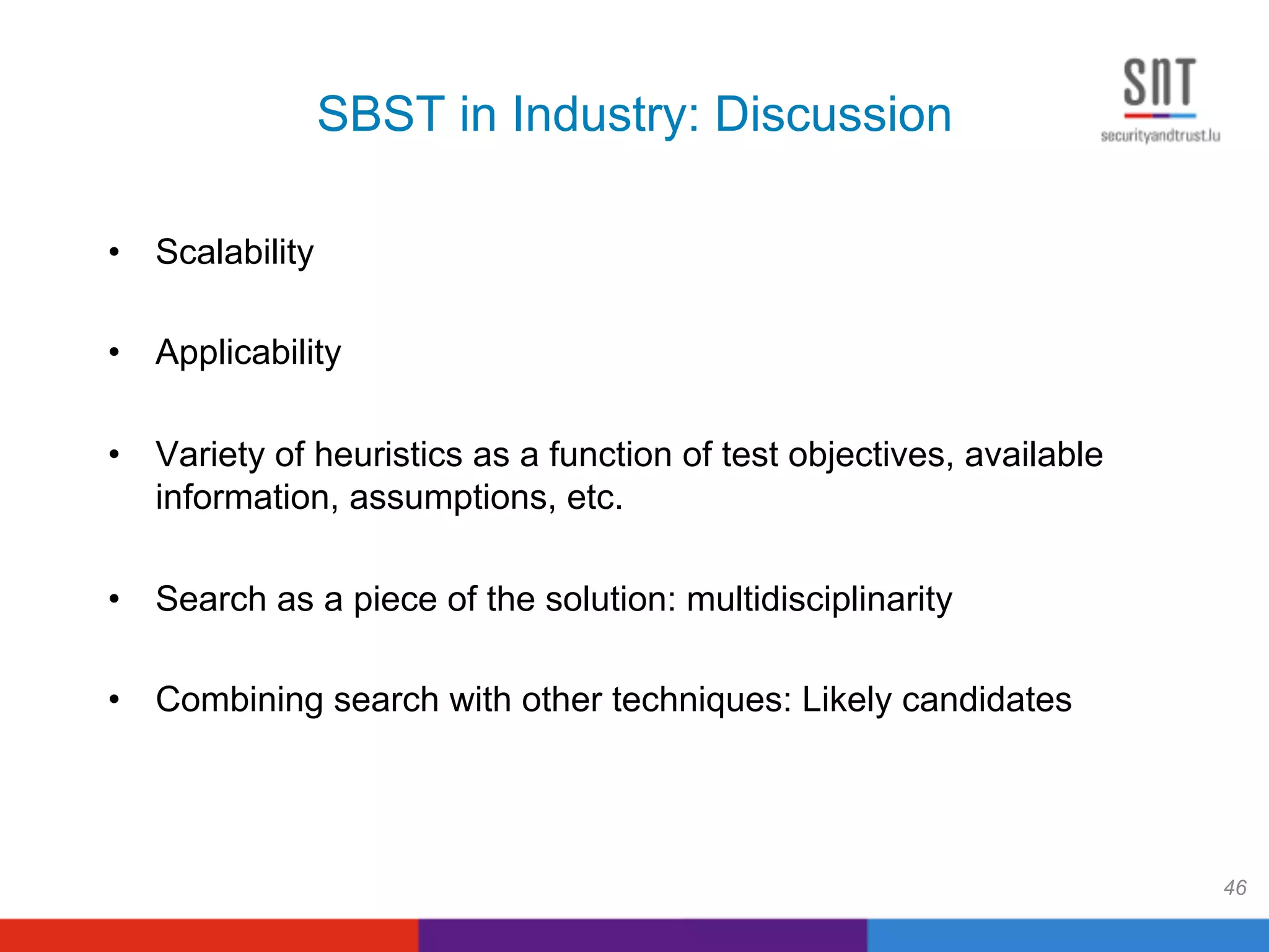 SBST in Industry: Discussion
•  Scalability
•  Applicability
•  Variety of heuristics as a function of test objectives, available
information, assumptions, etc.
•  Search as a piece of the solution: multidisciplinarity
•  Combining search with other techniques: Likely candidates
46
 