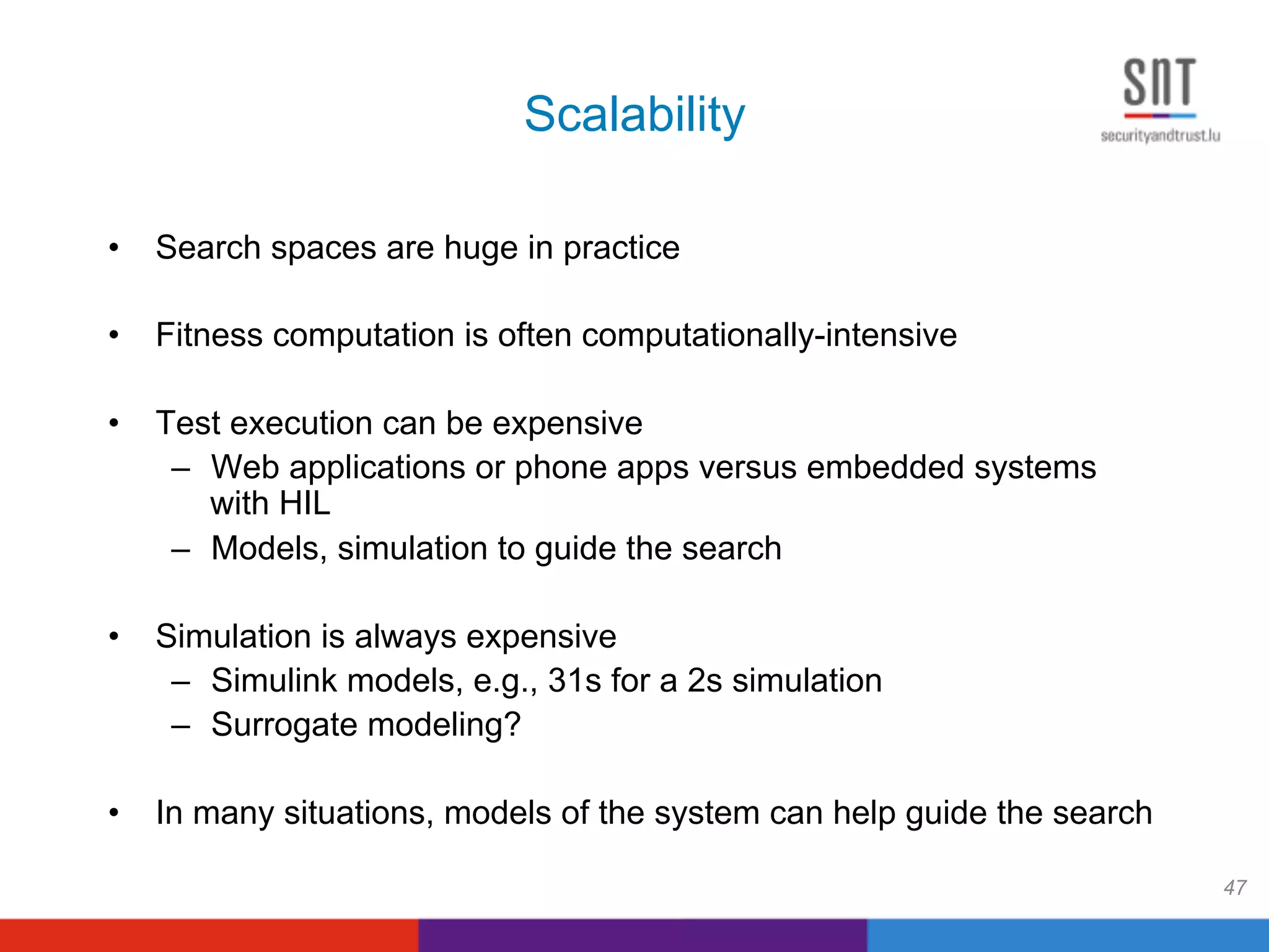 Scalability
•  Search spaces are huge in practice
•  Fitness computation is often computationally-intensive
•  Test execution can be expensive
–  Web applications or phone apps versus embedded systems
with HIL
–  Models, simulation to guide the search
•  Simulation is always expensive
–  Simulink models, e.g., 31s for a 2s simulation
–  Surrogate modeling?
•  In many situations, models of the system can help guide the search
47
 