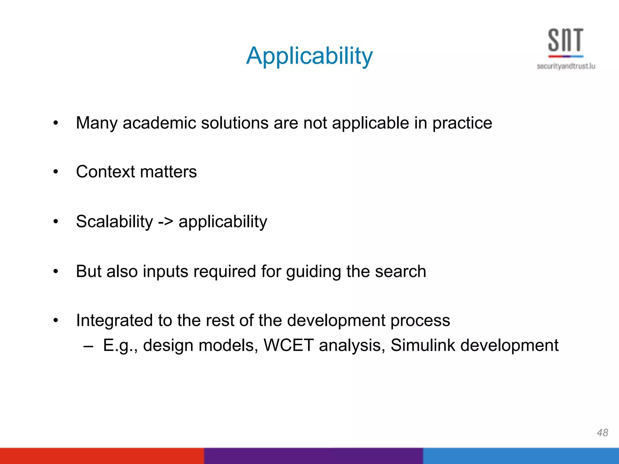 Applicability
•  Many academic solutions are not applicable in practice
•  Context matters
•  Scalability -> applicability
•  But also inputs required for guiding the search
•  Integrated to the rest of the development process
–  E.g., design models, WCET analysis, Simulink development
48
 
