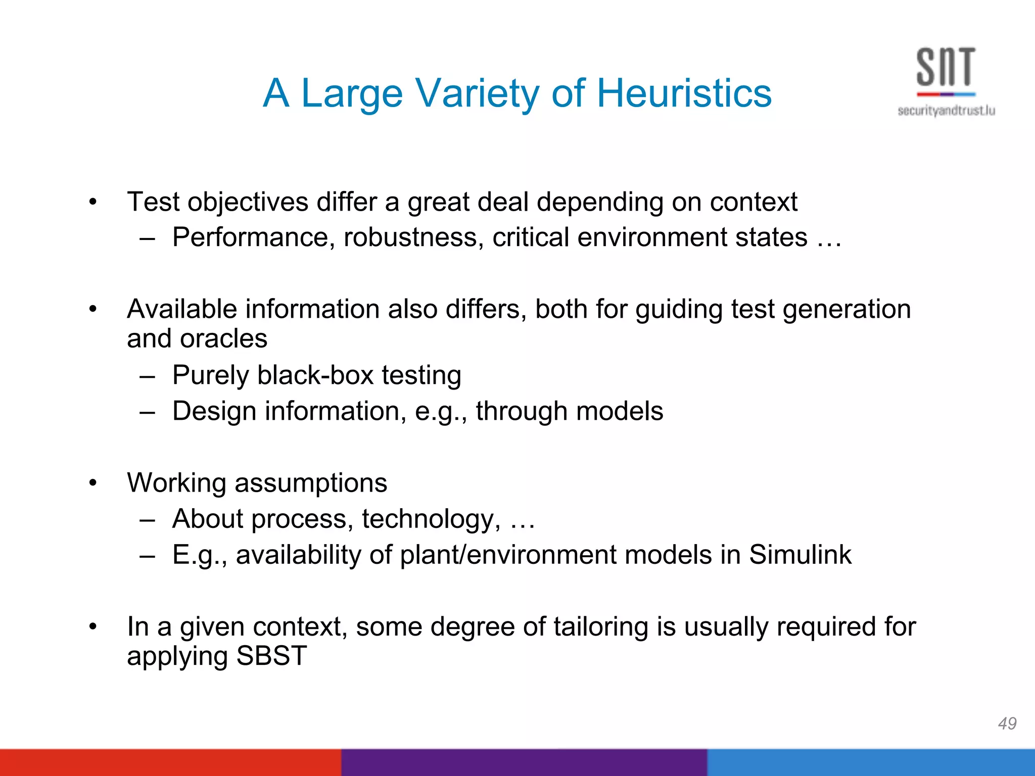 A Large Variety of Heuristics
•  Test objectives differ a great deal depending on context
–  Performance, robustness, critical environment states …
•  Available information also differs, both for guiding test generation
and oracles
–  Purely black-box testing
–  Design information, e.g., through models
•  Working assumptions
–  About process, technology, …
–  E.g., availability of plant/environment models in Simulink
•  In a given context, some degree of tailoring is usually required for
applying SBST
49
 