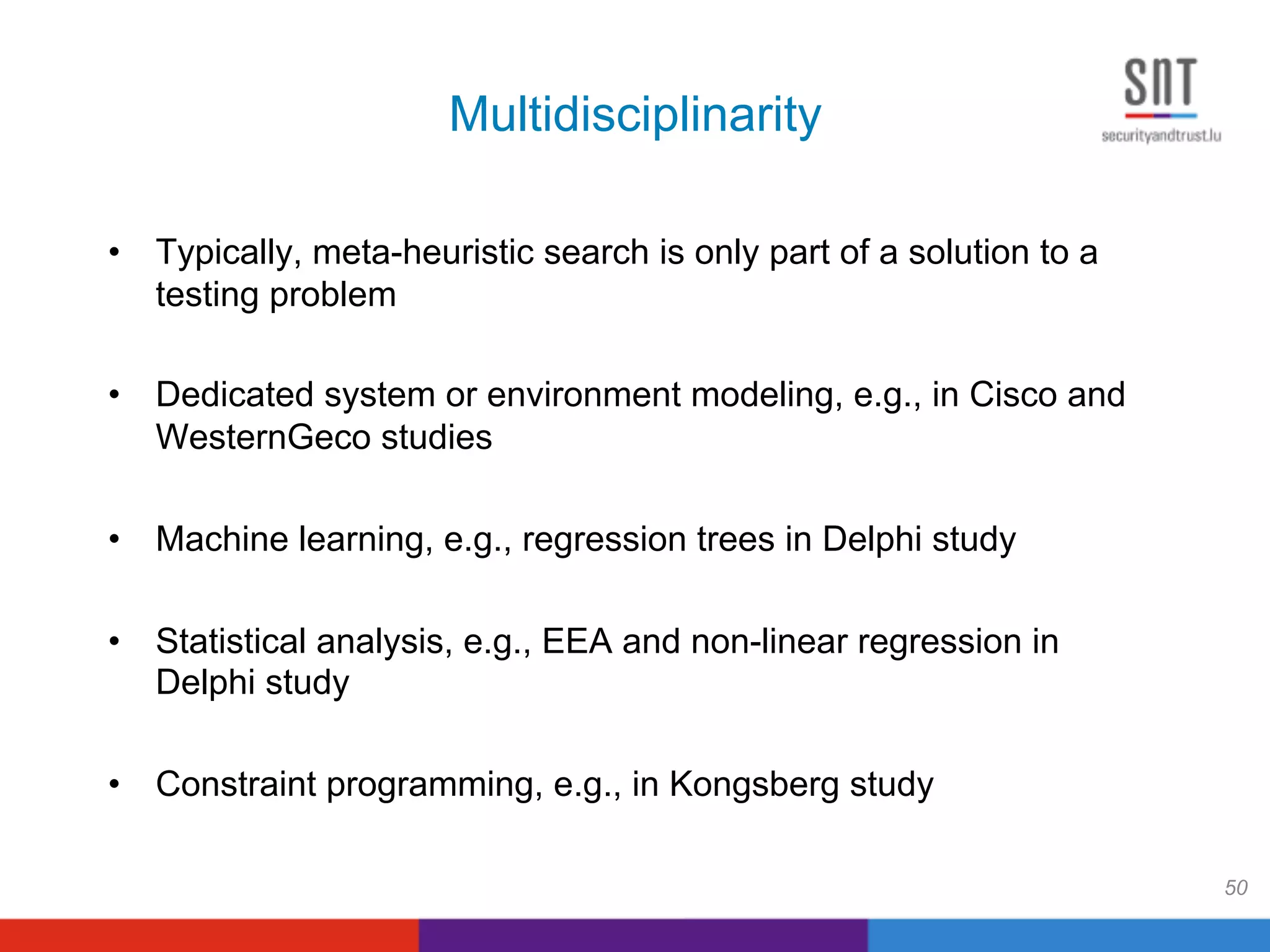 Multidisciplinarity
•  Typically, meta-heuristic search is only part of a solution to a
testing problem
•  Dedicated system or environment modeling, e.g., in Cisco and
WesternGeco studies
•  Machine learning, e.g., regression trees in Delphi study
•  Statistical analysis, e.g., EEA and non-linear regression in
Delphi study
•  Constraint programming, e.g., in Kongsberg study
50
 