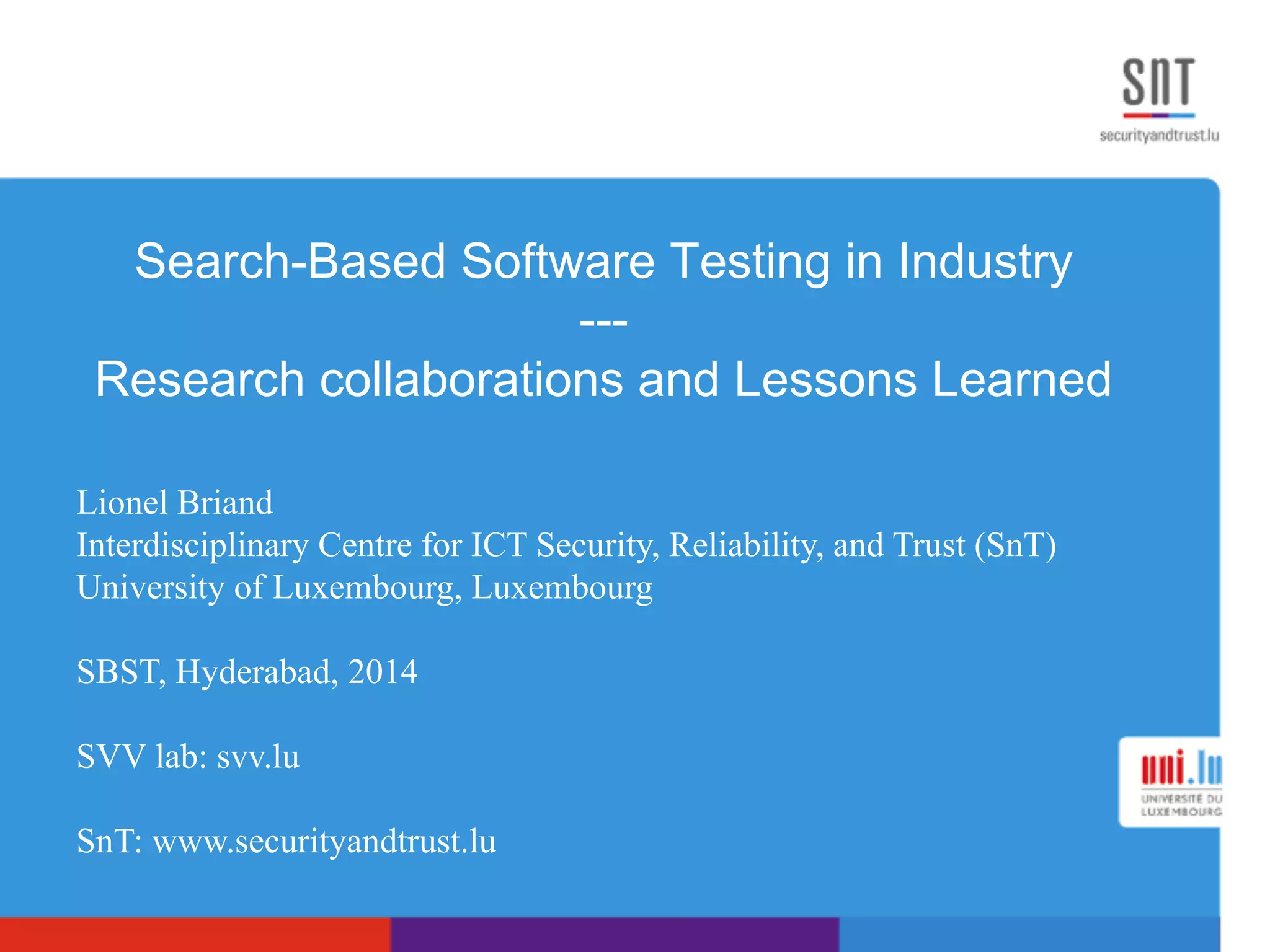 Search-Based Software Testing in Industry
---
Research collaborations and Lessons Learned
Lionel Briand
Interdisciplinary Centre for ICT Security, Reliability, and Trust (SnT)
University of Luxembourg, Luxembourg
SBST, Hyderabad, 2014
SVV lab: svv.lu
SnT: www.securityandtrust.lu
 