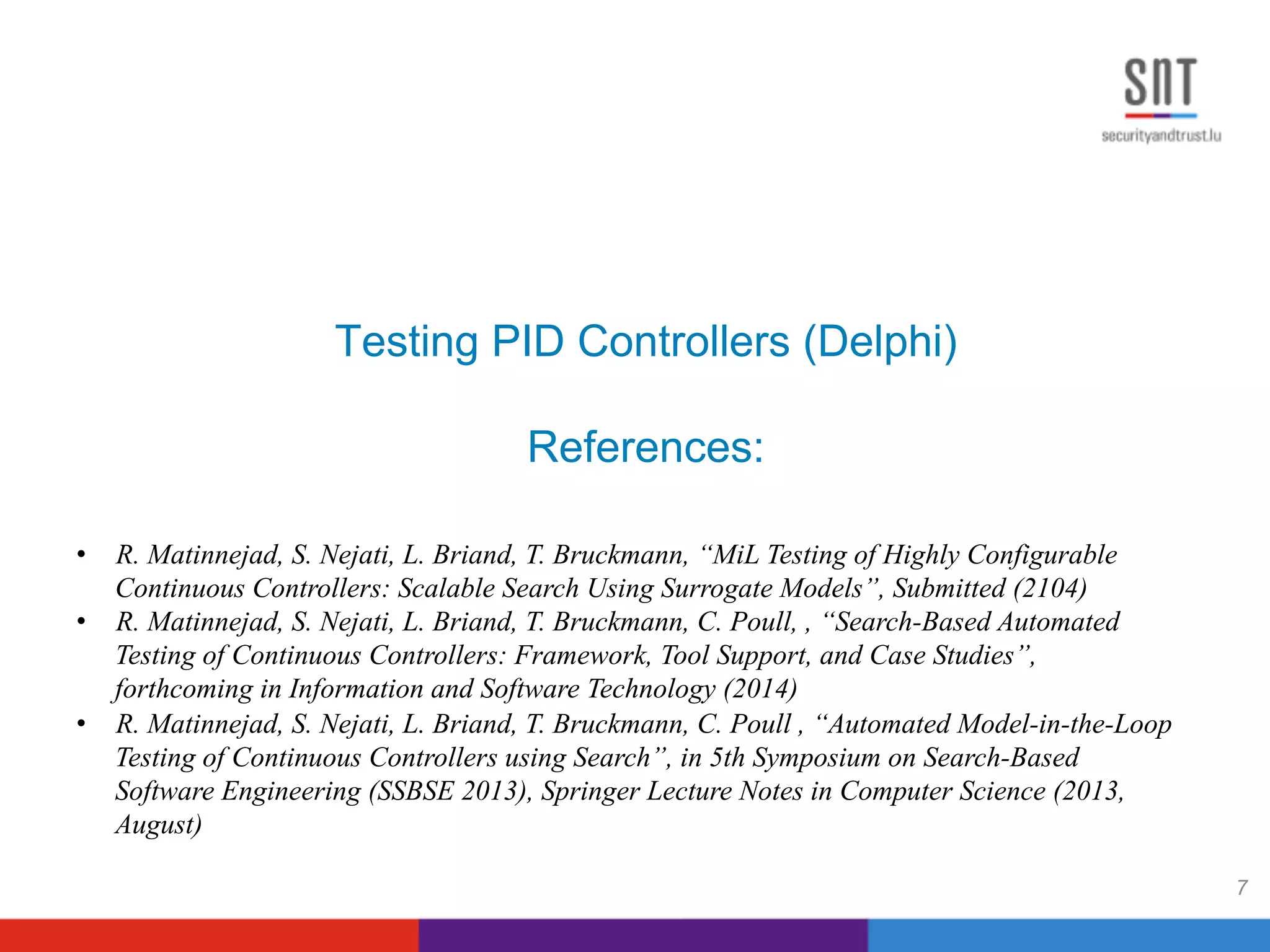 Testing PID Controllers (Delphi)
References:
7
•  R. Matinnejad, S. Nejati, L. Briand, T. Bruckmann, “MiL Testing of Highly Configurable
Continuous Controllers: Scalable Search Using Surrogate Models”, Submitted (2104)
•  R. Matinnejad, S. Nejati, L. Briand, T. Bruckmann, C. Poull, , “Search-Based Automated
Testing of Continuous Controllers: Framework, Tool Support, and Case Studies”,
forthcoming in Information and Software Technology (2014)
•  R. Matinnejad, S. Nejati, L. Briand, T. Bruckmann, C. Poull , “Automated Model-in-the-Loop
Testing of Continuous Controllers using Search”, in 5th Symposium on Search-Based
Software Engineering (SSBSE 2013), Springer Lecture Notes in Computer Science (2013,
August)
 