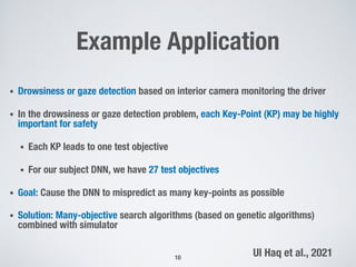 Example Application
• Drowsiness or gaze detection based on interior camera monitoring the driver
• In the drowsiness or gaze detection problem, each Key-Point (KP) may be highly
important for safety
• Each KP leads to one test objective
• For our subject DNN, we have 27 test objectives
• Goal: Cause the DNN to mispredict as many key-points as possible
• Solution: Many-objective search algorithms (based on genetic algorithms)
combined with simulator
10
Ul Haq et al., 2021
 