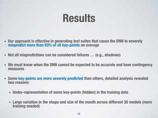 Results
• Our approach is effective in generating test suites that cause the DNN to severely
mispredict more than 93% of all key-points on average
• Not all mispredictions can be considered failures … (e.g., shadows)
• We must know when the DNN cannot be expected to be accurate and have contingency
measures
• Some key-points are more severely predicted than others, detailed analysis revealed
two reasons:
• Under-representation of some key-points (hidden) in the training data
• Large variation in the shape and size of the mouth across different 3D models (more
training needed)
12
 
