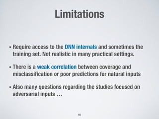 Limitations
• Require access to the DNN internals and sometimes the
training set. Not realistic in many practical settings.
• There is a weak correlation between coverage and
misclassification or poor predictions for natural inputs
• Also many questions regarding the studies focused on
adversarial inputs …
16
 