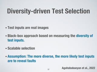 Diversity-driven Test Selection
• Test inputs are real images
• Black-box approach based on measuring the diversity of
test inputs.
• Scalable selection
• Assumption: The more diverse, the more likely test inputs
are to reveal faults
17
Agahababaeyan et al., 2022
 