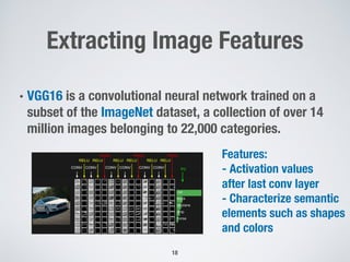 Extracting Image Features
• VGG16 is a convolutional neural network trained on a
subset of the ImageNet dataset, a collection of over 14
million images belonging to 22,000 categories.
18
Features:
- Activation values
after last conv layer
- Characterize semantic
elements such as shapes
and colors
 