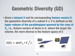 Geometric Diversity (GD)
• Given a dataset X and its corresponding feature vectors V,
the geometric diversity of a subset S ⊆ X is defined as the
hyper-volume of the parallelepiped spanned by the rows of
Vs, i.e., feature vectors of items in S, where the larger the
volume, the more diverse is the feature space of S
19
 
