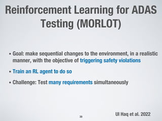 Reinforcement Learning for ADAS
Testing (MORLOT)
• Goal: make sequential changes to the environment, in a realistic
manner, with the objective of triggering safety violations
• Train an RL agent to do so
• Challenge: Test many requirements simultaneously
39
Ul Haq et al. 2022
 