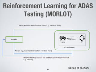 Reinforcement Learning for ADAS
Testing (MORLOT)
41
Action (Behavior of environment actors, e.g., vehicle in front)
Reward (e.g., based on distance from vehicle in front)
State/Next State (Locations and conditions about the environment,
e.g., collision)
RL Agent
RL-Environment
Simulator
(CARLA)
Control
(Image, location,…)
ADAS
Ul Haq et al. 2022
 