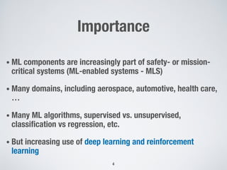Importance
• ML components are increasingly part of safety- or mission-
critical systems (ML-enabled systems - MLS)
• Many domains, including aerospace, automotive, health care,
…
• Many ML algorithms, supervised vs. unsupervised,
classification vs regression, etc.
• But increasing use of deep learning and reinforcement
learning
4
 