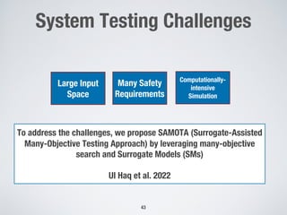 System Testing Challenges
43
To address the challenges, we propose SAMOTA (Surrogate-Assisted
Many-Objective Testing Approach) by leveraging many-objective
search and Surrogate Models (SMs)
Ul Haq et al. 2022
Large Input
Space
Many Safety
Requirements
Computationally-
intensive
Simulation
 