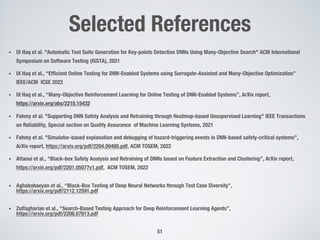 Selected References
• Ul Haq et al. "Automatic Test Suite Generation for Key-points Detection DNNs Using Many-Objective Search" ACM International
Symposium on Software Testing (ISSTA), 2021
• Ul Haq et al., “Efficient Online Testing for DNN-Enabled Systems using Surrogate-Assisted and Many-Objective Optimization”
IEEE/ACM ICSE 2022
• Ul Haq et al., “Many-Objective Reinforcement Learning for Online Testing of DNN-Enabled Systems”, ArXiv report,
https://arxiv.org/abs/2210.15432
• Fahmy et al. "Supporting DNN Safety Analysis and Retraining through Heatmap-based Unsupervised Learning" IEEE Transactions
on Reliability, Special section on Quality Assurance of Machine Learning Systems, 2021
• Fahmy et al. "Simulator-based explanation and debugging of hazard-triggering events in DNN-based safety-critical systems”,
ArXiv report, https://arxiv.org/pdf/2204.00480.pdf, ACM TOSEM, 2022
• Attaoui et al., “Black-box Safety Analysis and Retraining of DNNs based on Feature Extraction and Clustering”, ArXiv report,
https://arxiv.org/pdf/2201.05077v1.pdf, ACM TOSEM, 2022
• Aghababaeyan et al., “Black-Box Testing of Deep Neural Networks through Test Case Diversity”,
https://arxiv.org/pdf/2112.12591.pdf
• Zolfagharian et al., “Search-Based Testing Approach for Deep Reinforcement Learning Agents”,
https://arxiv.org/pdf/2206.07813.pdf
51
 