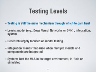 Testing Levels
• Testing is still the main mechanism through which to gain trust
• Levels: model (e.g., Deep Neural Networks or DNN) , integration,
system
• Research largely focused on model testing
• Integration: Issues that arise when multiple models and
components are integrated
• System: Test the MLS in its target environment, in-field or
simulated
5
 