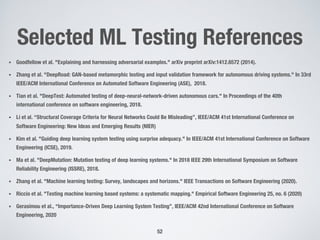 Selected ML Testing References
• Goodfellow et al. "Explaining and harnessing adversarial examples." arXiv preprint arXiv:1412.6572 (2014).
• Zhang et al. "DeepRoad: GAN-based metamorphic testing and input validation framework for autonomous driving systems." In 33rd
IEEE/ACM International Conference on Automated Software Engineering (ASE), 2018.
• Tian et al. "DeepTest: Automated testing of deep-neural-network-driven autonomous cars." In Proceedings of the 40th
international conference on software engineering, 2018.
• Li et al. “Structural Coverage Criteria for Neural Networks Could Be Misleading”, IEEE/ACM 41st International Conference on
Software Engineering: New Ideas and Emerging Results (NIER)
• Kim et al. "Guiding deep learning system testing using surprise adequacy." In IEEE/ACM 41st International Conference on Software
Engineering (ICSE), 2019.
• Ma et al. "DeepMutation: Mutation testing of deep learning systems." In 2018 IEEE 29th International Symposium on Software
Reliability Engineering (ISSRE), 2018.
• Zhang et al. "Machine learning testing: Survey, landscapes and horizons." IEEE Transactions on Software Engineering (2020).
• Riccio et al. "Testing machine learning based systems: a systematic mapping." Empirical Software Engineering 25, no. 6 (2020)
• Gerasimou et al., “Importance-Driven Deep Learning System Testing”, IEEE/ACM 42nd International Conference on Software
Engineering, 2020
52
 
