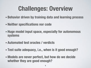 Challenges: Overview
• Behavior driven by training data and learning process
• Neither specifications nor code
• Huge model input space, especially for autonomous
systems
• Automated test oracles / verdicts
• Test suite adequacy, i.e., when is it good enough?
• Models are never perfect, but how do we decide
whether they are good enough?
6
 