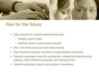 Plan for the future Data analysis for program effectiveness uses: Multiple years of data Matched student scores where possible Plan is for three years but evaluated annually Plan should be strategic and build in broad systemic processes. Systemic processes should be evolutionary, should help teachers build capacity, shed ineffective practices, and motivate them. Systemic processes should yield systemic innovations. 
