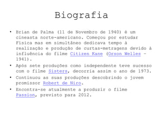 Biografia
• Brian de Palma (11 de Novembro de 1940) é um
  cineasta norte-americano. Começou por estudar
  Física mas em simultâneo dedicava tempo à
  realização e produção de curtas-metragens devido à
  influência do filme Citizen Kane (Orson Welles –
  1941).
• Após sete produções como independente teve sucesso
  com o filme Sisters, decorria assim o ano de 1973.
• Continuou as suas produções descobrindo o jovem
  promissor Robert de Niro.
• Encontra-se atualmente a produzir o filme
  Passion, previsto para 2012.
 